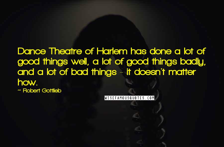 Robert Gottlieb Quotes: Dance Theatre of Harlem has done a lot of good things well, a lot of good things badly, and a lot of bad things - it doesn't matter how.