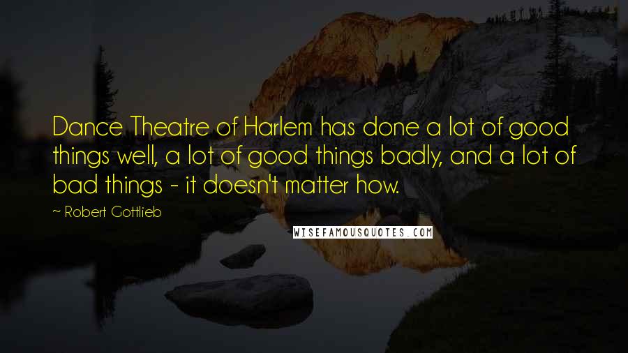 Robert Gottlieb Quotes: Dance Theatre of Harlem has done a lot of good things well, a lot of good things badly, and a lot of bad things - it doesn't matter how.