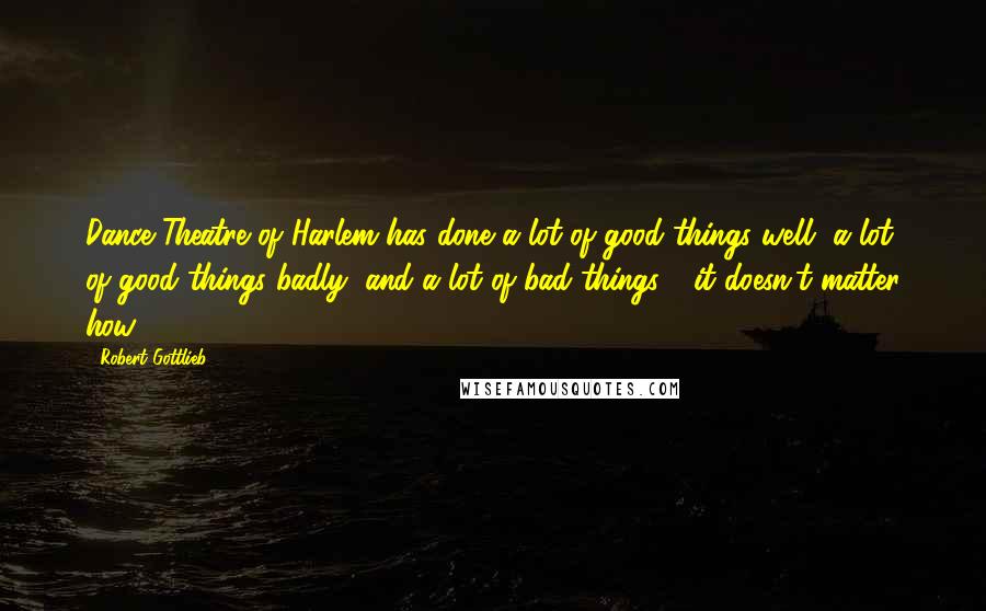 Robert Gottlieb Quotes: Dance Theatre of Harlem has done a lot of good things well, a lot of good things badly, and a lot of bad things - it doesn't matter how.