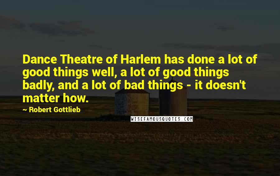 Robert Gottlieb Quotes: Dance Theatre of Harlem has done a lot of good things well, a lot of good things badly, and a lot of bad things - it doesn't matter how.