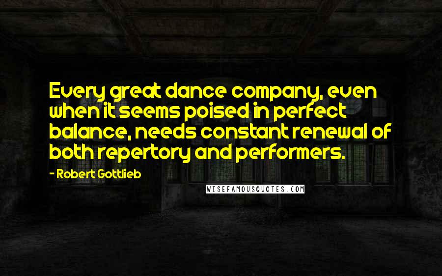 Robert Gottlieb Quotes: Every great dance company, even when it seems poised in perfect balance, needs constant renewal of both repertory and performers.