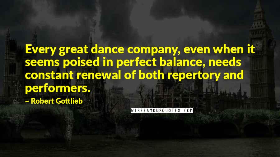 Robert Gottlieb Quotes: Every great dance company, even when it seems poised in perfect balance, needs constant renewal of both repertory and performers.