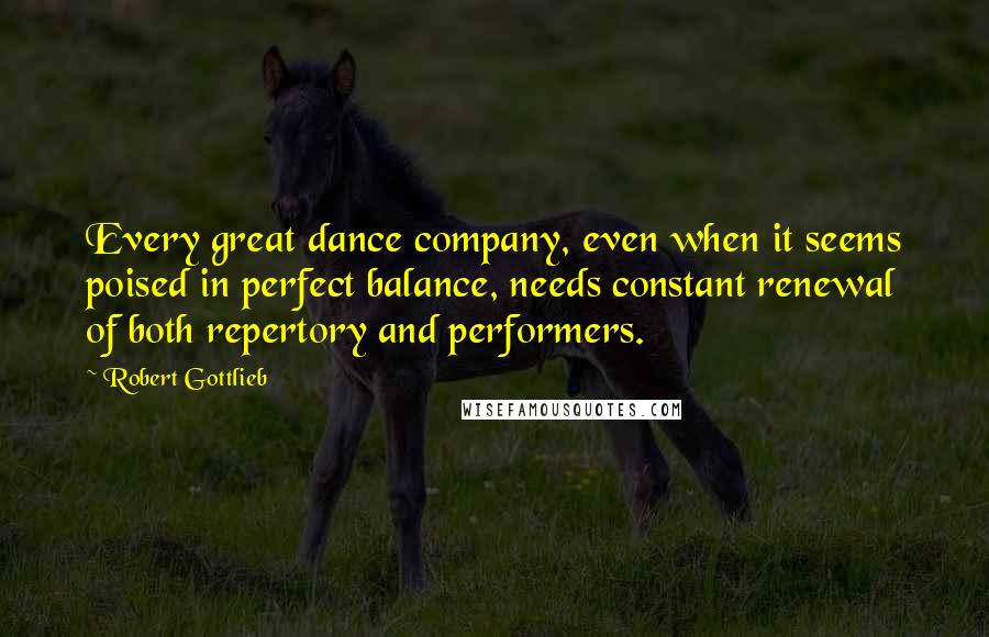 Robert Gottlieb Quotes: Every great dance company, even when it seems poised in perfect balance, needs constant renewal of both repertory and performers.