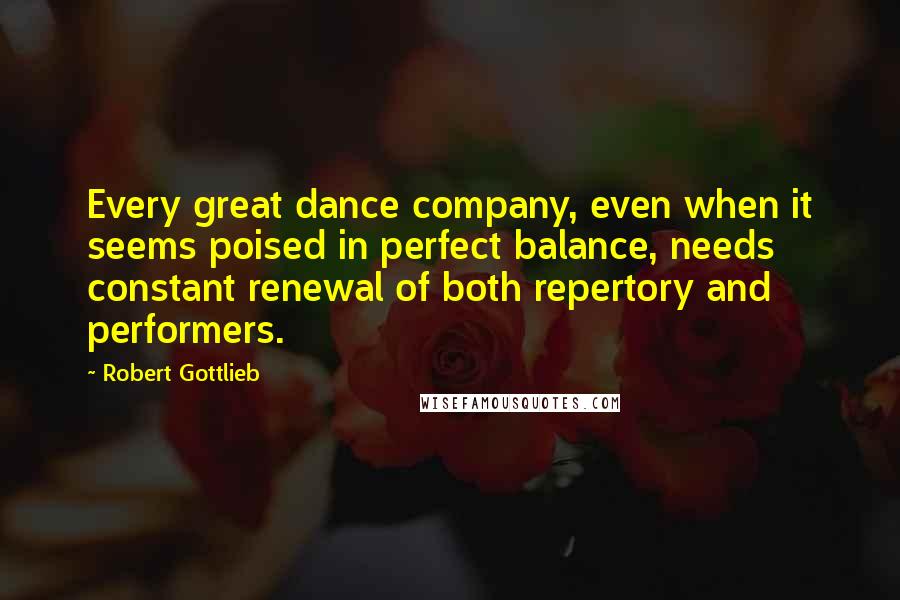 Robert Gottlieb Quotes: Every great dance company, even when it seems poised in perfect balance, needs constant renewal of both repertory and performers.