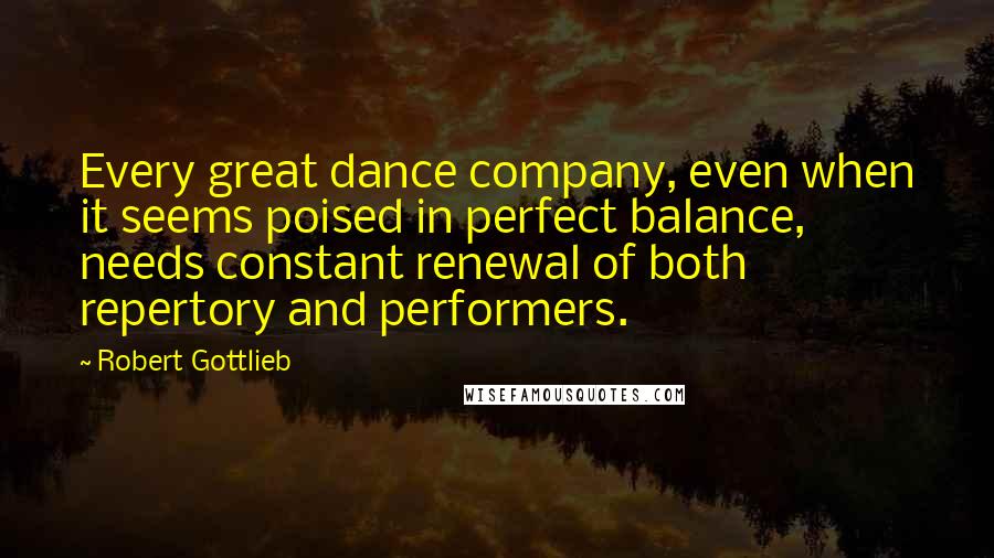 Robert Gottlieb Quotes: Every great dance company, even when it seems poised in perfect balance, needs constant renewal of both repertory and performers.