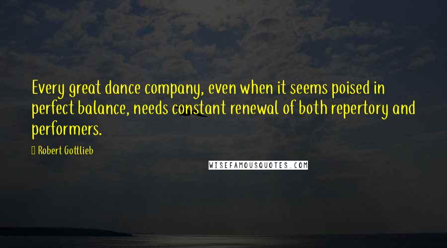 Robert Gottlieb Quotes: Every great dance company, even when it seems poised in perfect balance, needs constant renewal of both repertory and performers.
