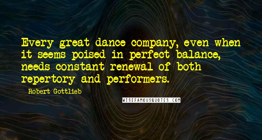 Robert Gottlieb Quotes: Every great dance company, even when it seems poised in perfect balance, needs constant renewal of both repertory and performers.