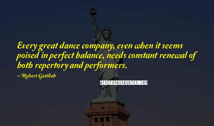 Robert Gottlieb Quotes: Every great dance company, even when it seems poised in perfect balance, needs constant renewal of both repertory and performers.