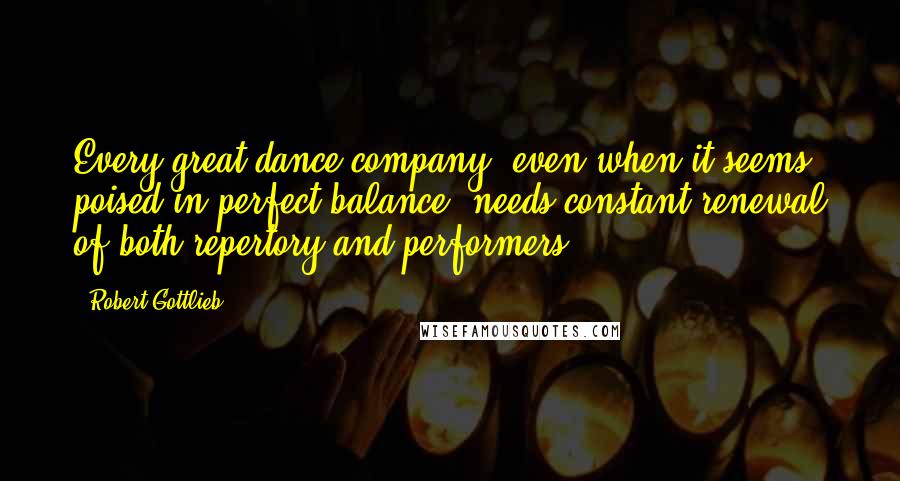 Robert Gottlieb Quotes: Every great dance company, even when it seems poised in perfect balance, needs constant renewal of both repertory and performers.