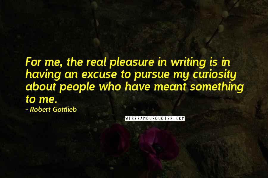 Robert Gottlieb Quotes: For me, the real pleasure in writing is in having an excuse to pursue my curiosity about people who have meant something to me.