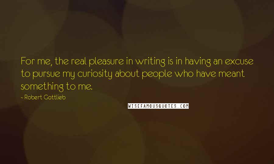 Robert Gottlieb Quotes: For me, the real pleasure in writing is in having an excuse to pursue my curiosity about people who have meant something to me.