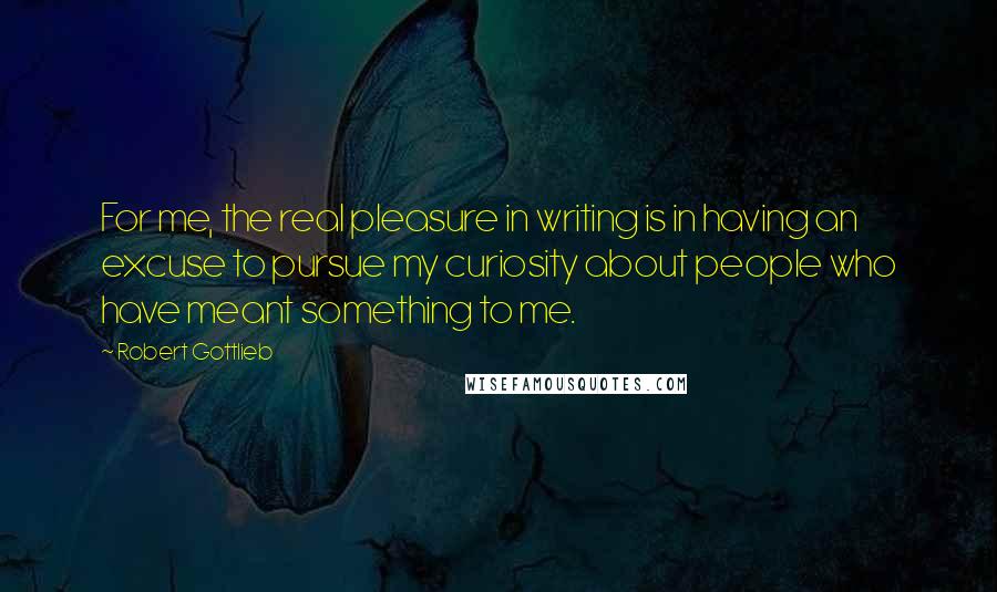 Robert Gottlieb Quotes: For me, the real pleasure in writing is in having an excuse to pursue my curiosity about people who have meant something to me.