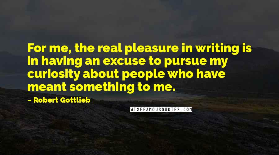 Robert Gottlieb Quotes: For me, the real pleasure in writing is in having an excuse to pursue my curiosity about people who have meant something to me.