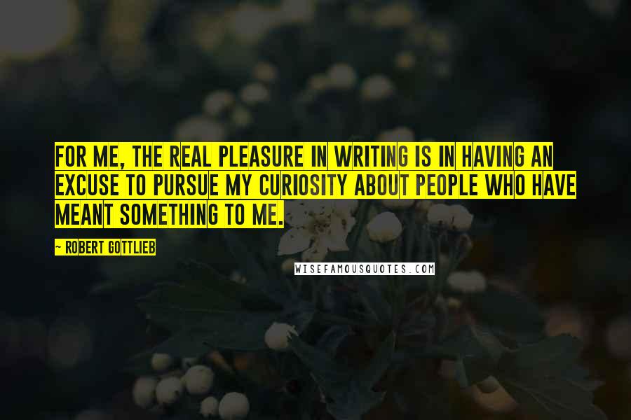 Robert Gottlieb Quotes: For me, the real pleasure in writing is in having an excuse to pursue my curiosity about people who have meant something to me.