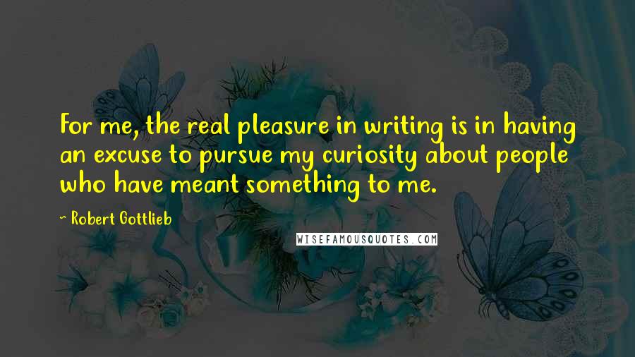 Robert Gottlieb Quotes: For me, the real pleasure in writing is in having an excuse to pursue my curiosity about people who have meant something to me.