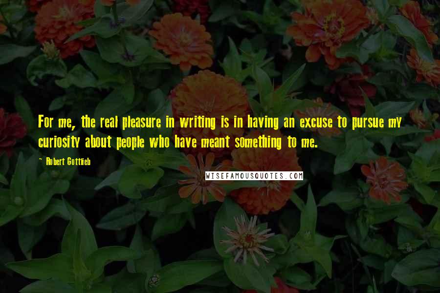 Robert Gottlieb Quotes: For me, the real pleasure in writing is in having an excuse to pursue my curiosity about people who have meant something to me.