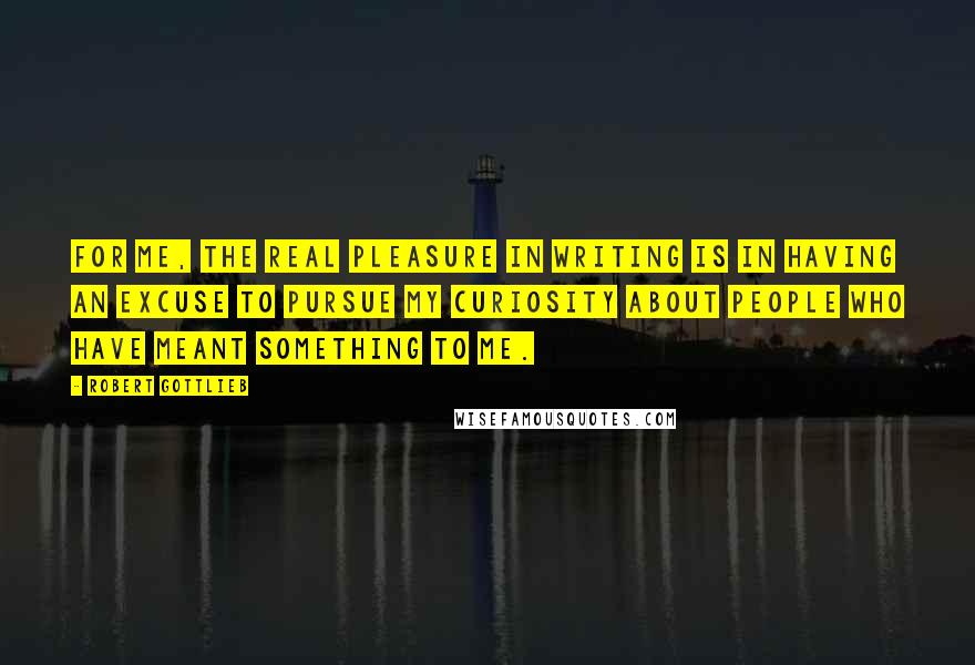 Robert Gottlieb Quotes: For me, the real pleasure in writing is in having an excuse to pursue my curiosity about people who have meant something to me.