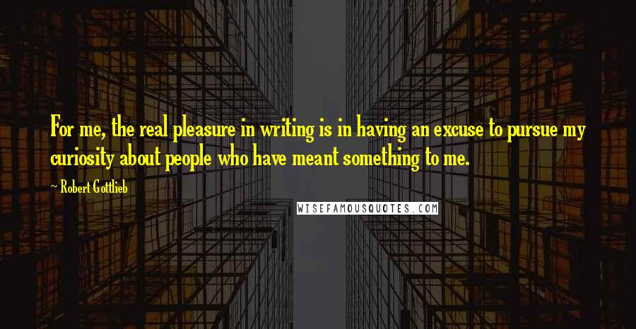 Robert Gottlieb Quotes: For me, the real pleasure in writing is in having an excuse to pursue my curiosity about people who have meant something to me.