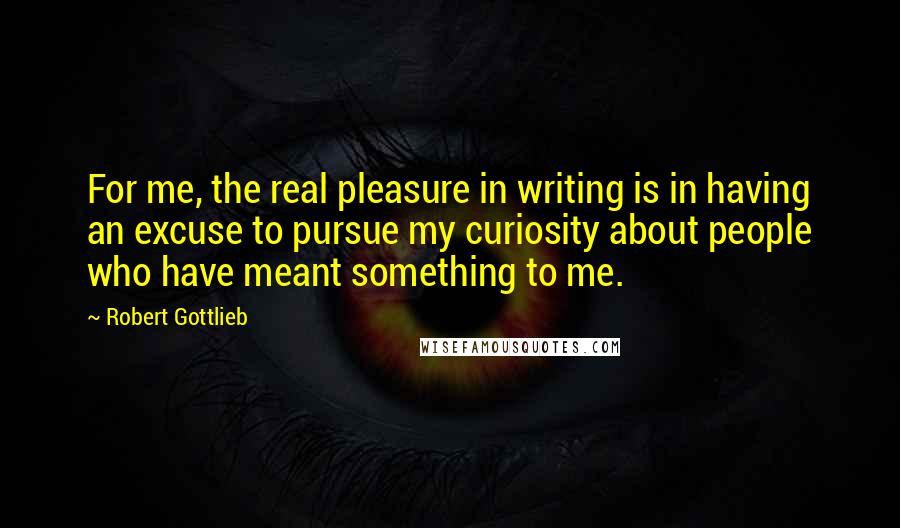 Robert Gottlieb Quotes: For me, the real pleasure in writing is in having an excuse to pursue my curiosity about people who have meant something to me.