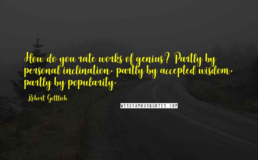 Robert Gottlieb Quotes: How do you rate works of genius? Partly by personal inclination, partly by accepted wisdom, partly by popularity.