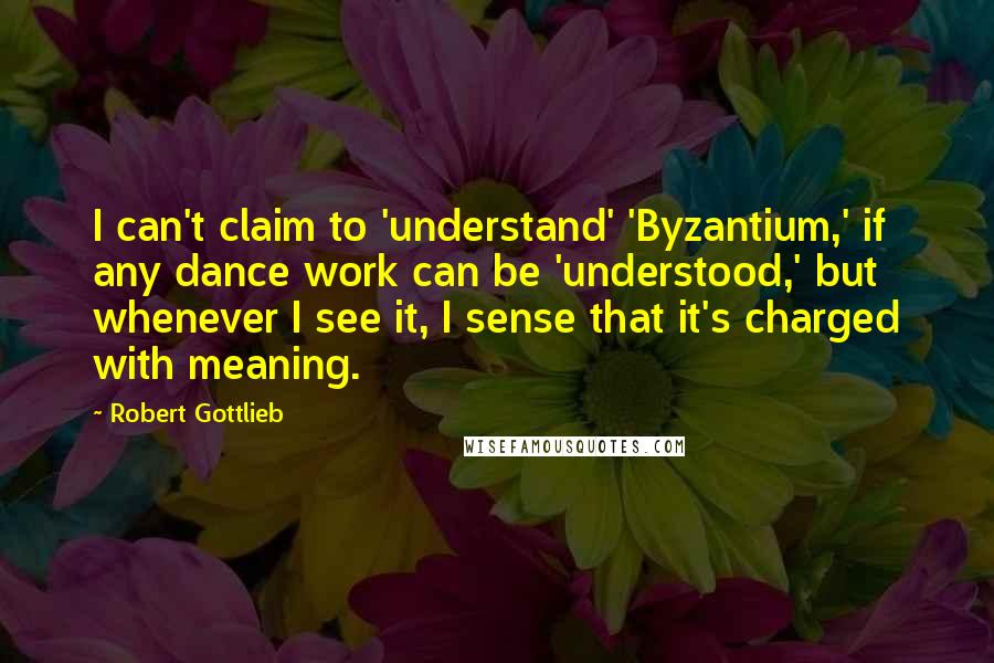 Robert Gottlieb Quotes: I can't claim to 'understand' 'Byzantium,' if any dance work can be 'understood,' but whenever I see it, I sense that it's charged with meaning.