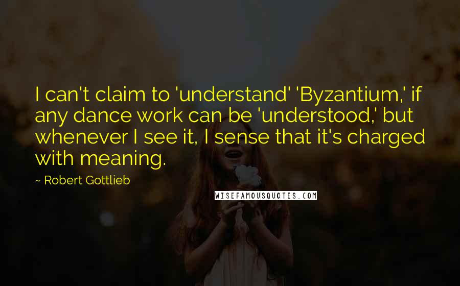 Robert Gottlieb Quotes: I can't claim to 'understand' 'Byzantium,' if any dance work can be 'understood,' but whenever I see it, I sense that it's charged with meaning.