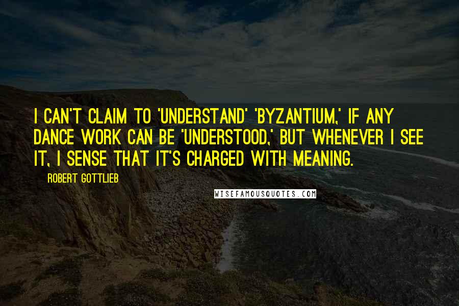 Robert Gottlieb Quotes: I can't claim to 'understand' 'Byzantium,' if any dance work can be 'understood,' but whenever I see it, I sense that it's charged with meaning.