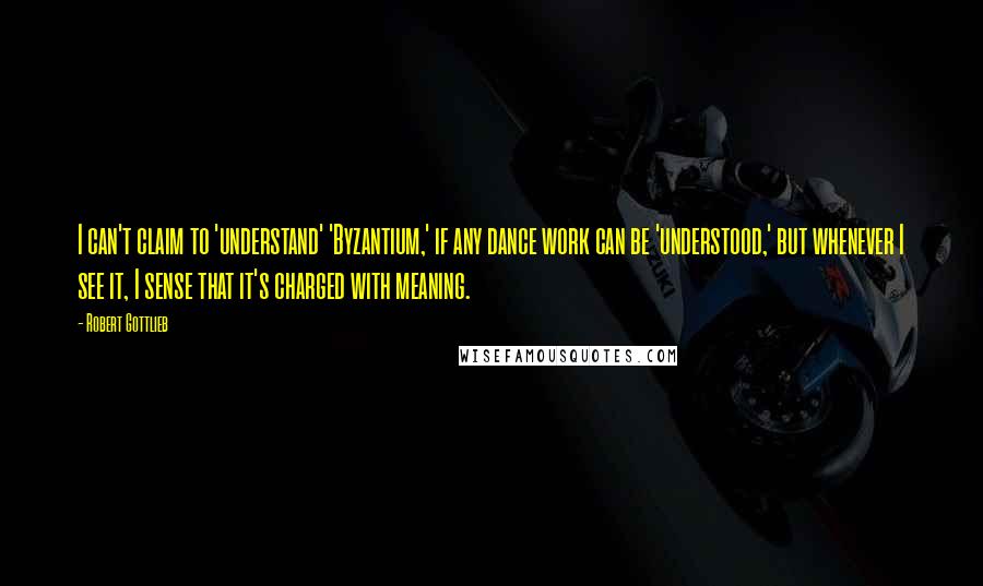 Robert Gottlieb Quotes: I can't claim to 'understand' 'Byzantium,' if any dance work can be 'understood,' but whenever I see it, I sense that it's charged with meaning.