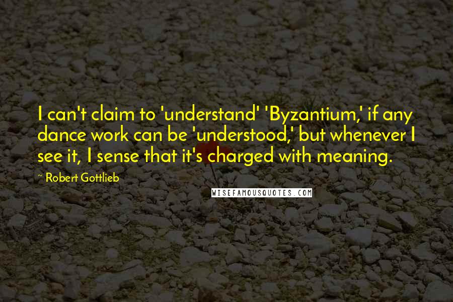 Robert Gottlieb Quotes: I can't claim to 'understand' 'Byzantium,' if any dance work can be 'understood,' but whenever I see it, I sense that it's charged with meaning.