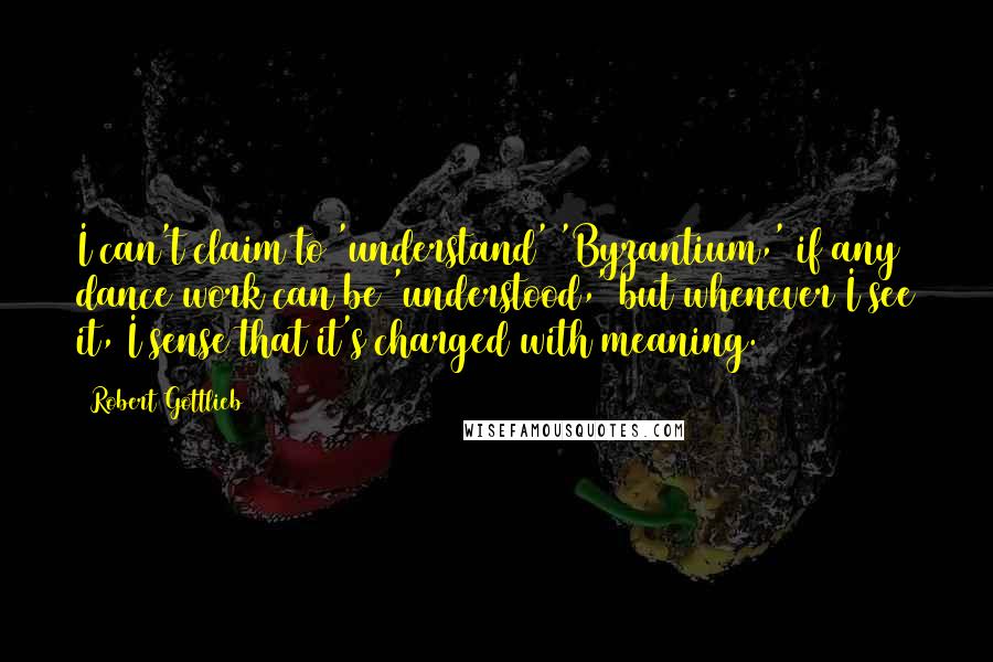 Robert Gottlieb Quotes: I can't claim to 'understand' 'Byzantium,' if any dance work can be 'understood,' but whenever I see it, I sense that it's charged with meaning.