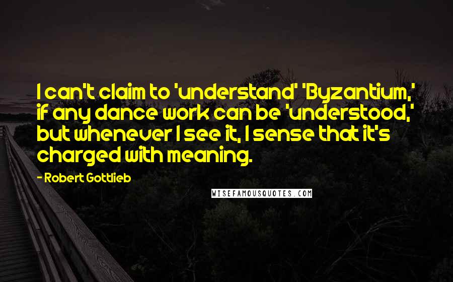 Robert Gottlieb Quotes: I can't claim to 'understand' 'Byzantium,' if any dance work can be 'understood,' but whenever I see it, I sense that it's charged with meaning.