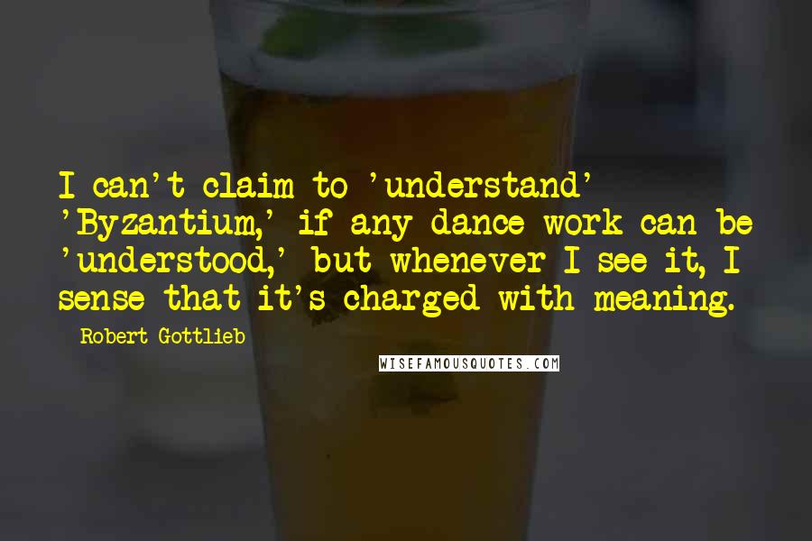 Robert Gottlieb Quotes: I can't claim to 'understand' 'Byzantium,' if any dance work can be 'understood,' but whenever I see it, I sense that it's charged with meaning.