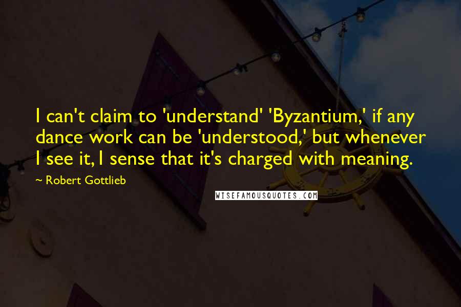 Robert Gottlieb Quotes: I can't claim to 'understand' 'Byzantium,' if any dance work can be 'understood,' but whenever I see it, I sense that it's charged with meaning.