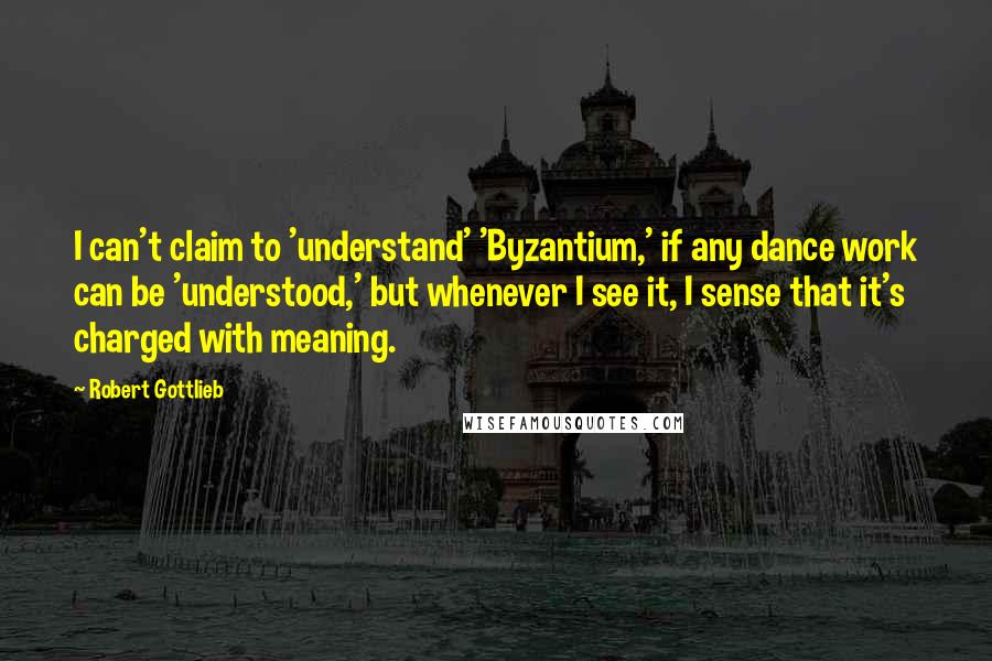 Robert Gottlieb Quotes: I can't claim to 'understand' 'Byzantium,' if any dance work can be 'understood,' but whenever I see it, I sense that it's charged with meaning.