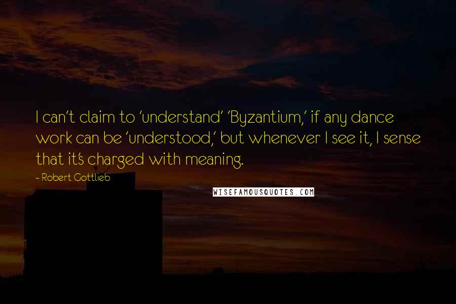 Robert Gottlieb Quotes: I can't claim to 'understand' 'Byzantium,' if any dance work can be 'understood,' but whenever I see it, I sense that it's charged with meaning.