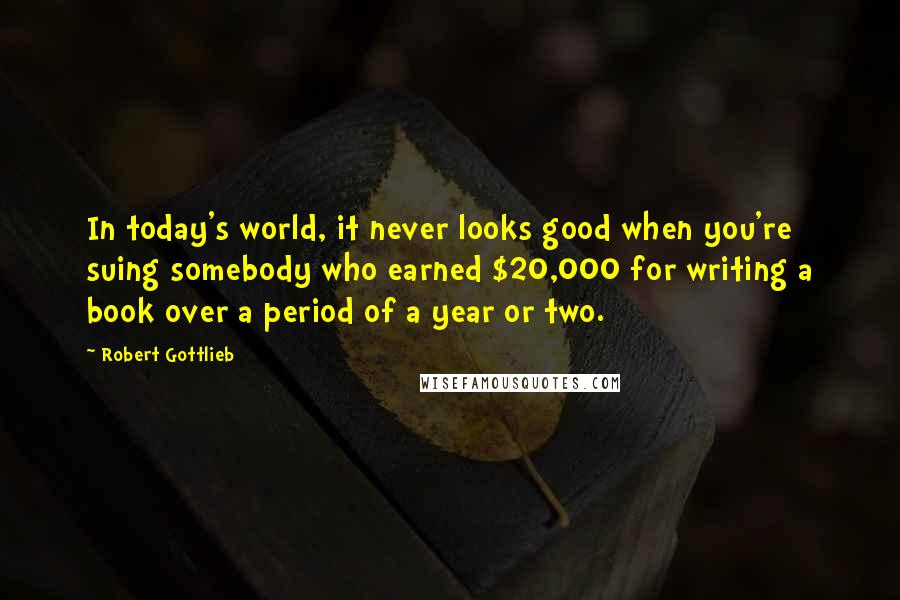 Robert Gottlieb Quotes: In today's world, it never looks good when you're suing somebody who earned $20,000 for writing a book over a period of a year or two.