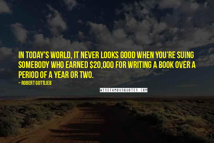 Robert Gottlieb Quotes: In today's world, it never looks good when you're suing somebody who earned $20,000 for writing a book over a period of a year or two.