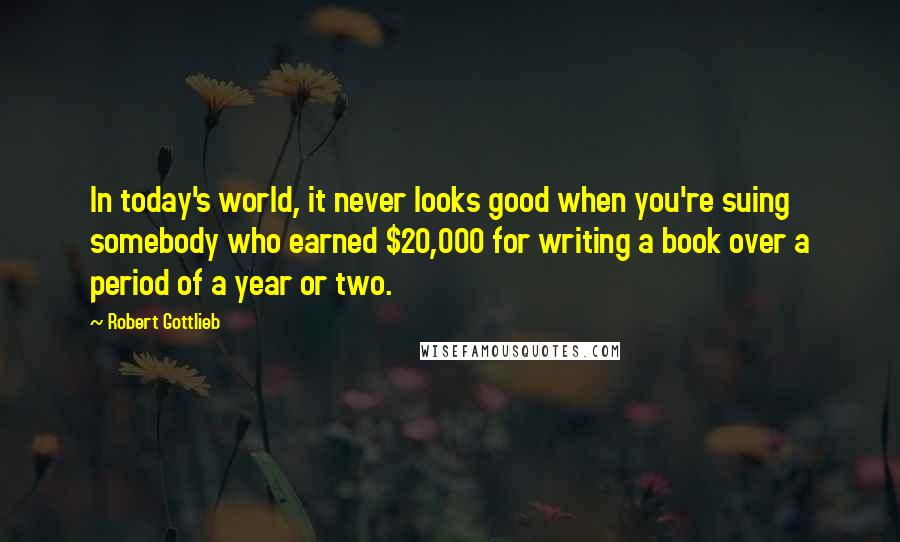 Robert Gottlieb Quotes: In today's world, it never looks good when you're suing somebody who earned $20,000 for writing a book over a period of a year or two.