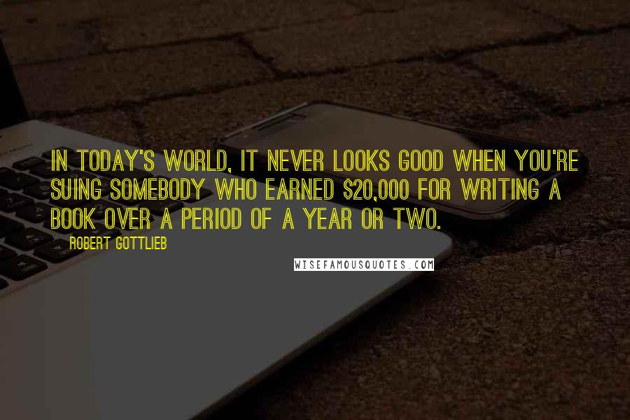 Robert Gottlieb Quotes: In today's world, it never looks good when you're suing somebody who earned $20,000 for writing a book over a period of a year or two.