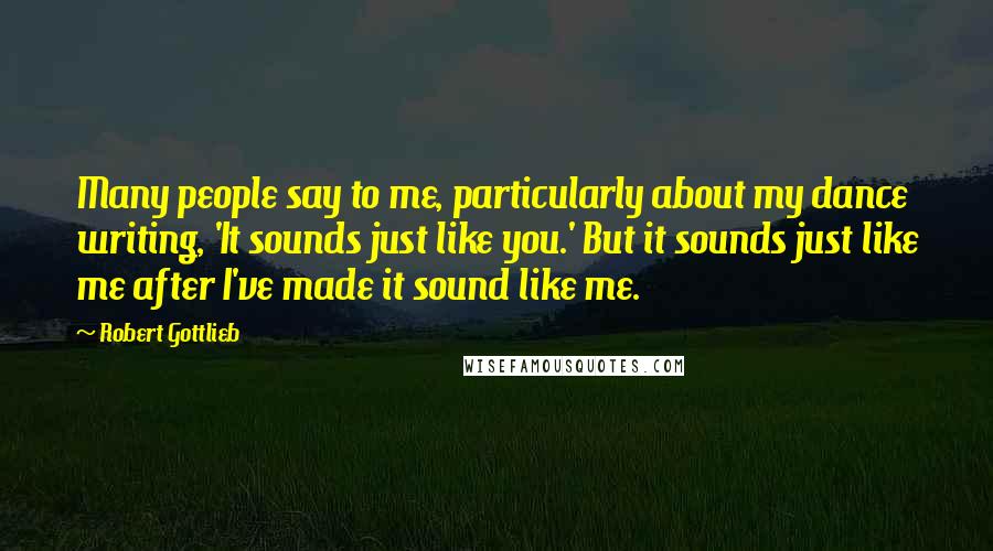 Robert Gottlieb Quotes: Many people say to me, particularly about my dance writing, 'It sounds just like you.' But it sounds just like me after I've made it sound like me.