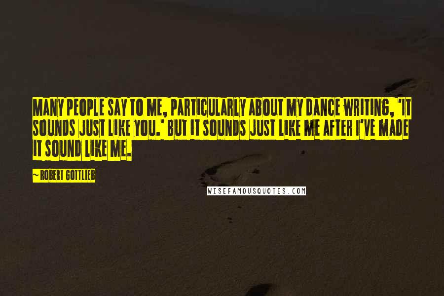 Robert Gottlieb Quotes: Many people say to me, particularly about my dance writing, 'It sounds just like you.' But it sounds just like me after I've made it sound like me.