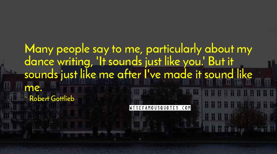Robert Gottlieb Quotes: Many people say to me, particularly about my dance writing, 'It sounds just like you.' But it sounds just like me after I've made it sound like me.
