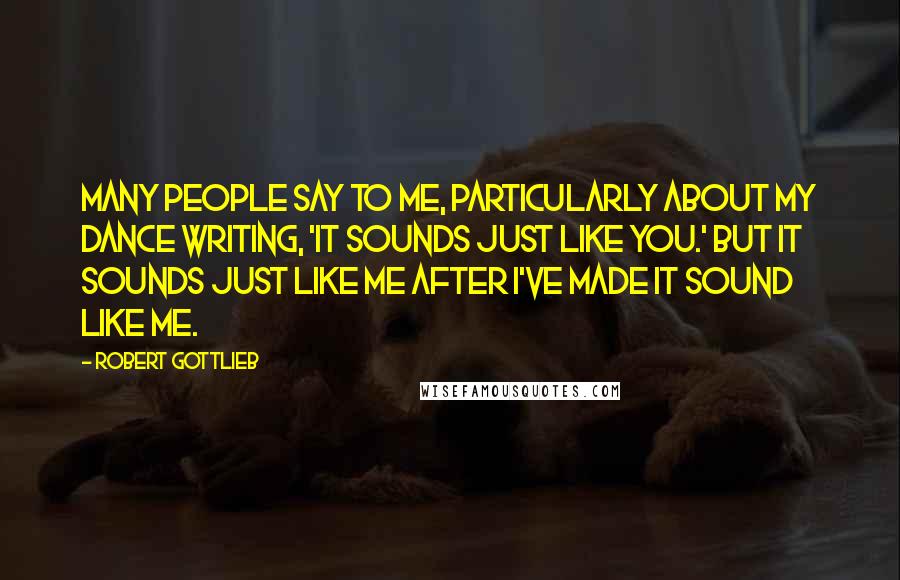 Robert Gottlieb Quotes: Many people say to me, particularly about my dance writing, 'It sounds just like you.' But it sounds just like me after I've made it sound like me.
