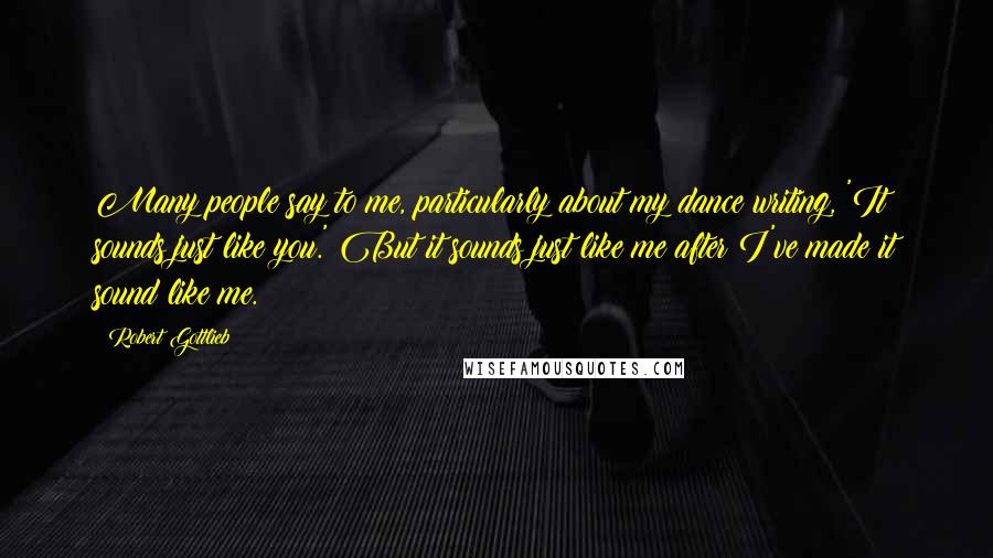 Robert Gottlieb Quotes: Many people say to me, particularly about my dance writing, 'It sounds just like you.' But it sounds just like me after I've made it sound like me.