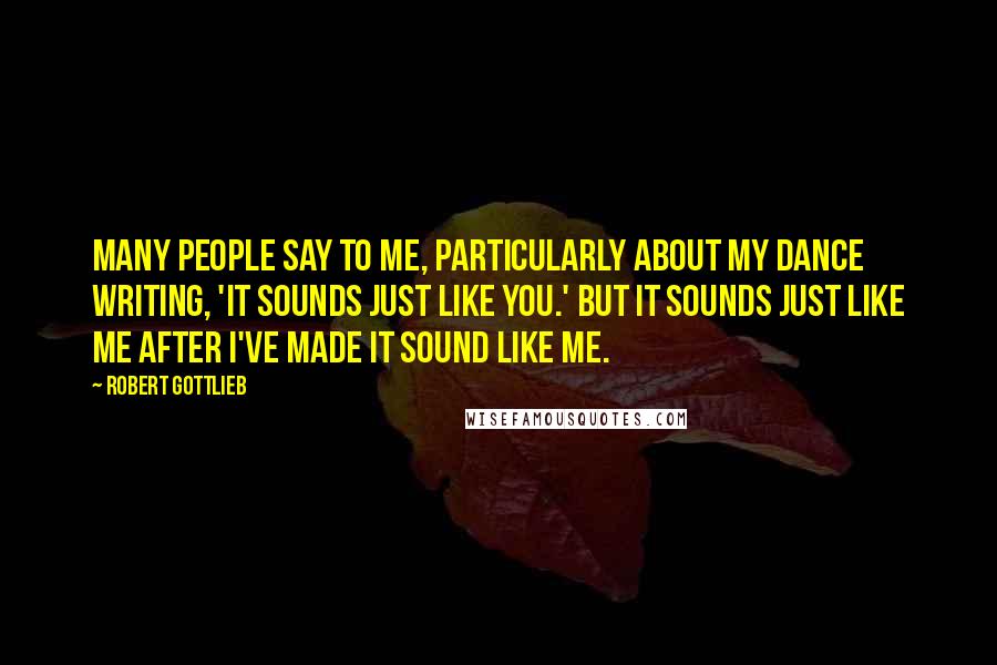 Robert Gottlieb Quotes: Many people say to me, particularly about my dance writing, 'It sounds just like you.' But it sounds just like me after I've made it sound like me.