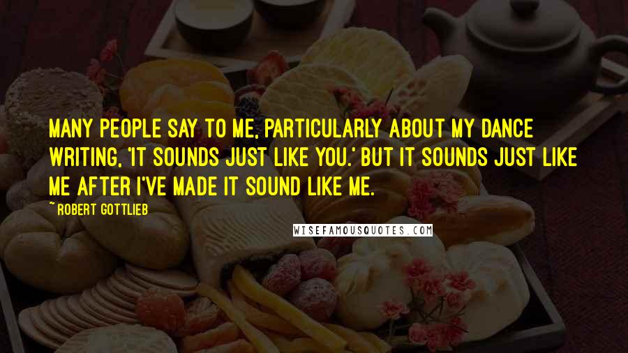 Robert Gottlieb Quotes: Many people say to me, particularly about my dance writing, 'It sounds just like you.' But it sounds just like me after I've made it sound like me.