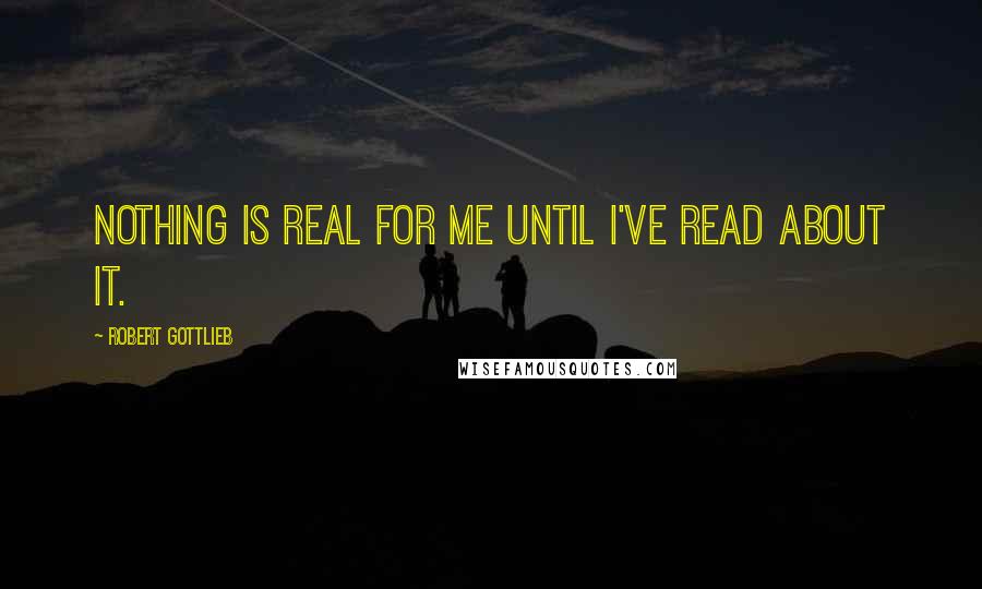 Robert Gottlieb Quotes: Nothing is real for me until I've read about it.