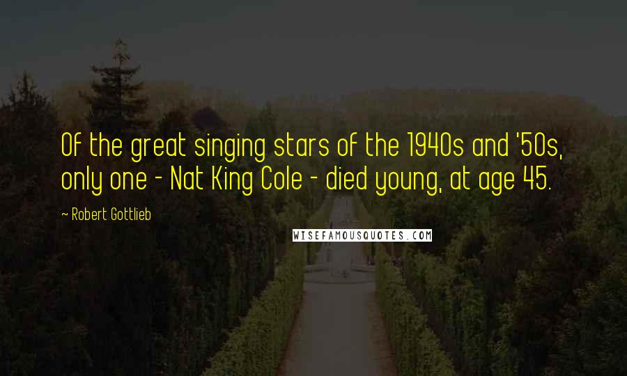 Robert Gottlieb Quotes: Of the great singing stars of the 1940s and '50s, only one - Nat King Cole - died young, at age 45.