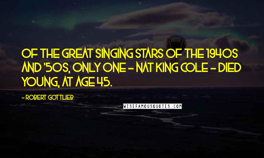 Robert Gottlieb Quotes: Of the great singing stars of the 1940s and '50s, only one - Nat King Cole - died young, at age 45.