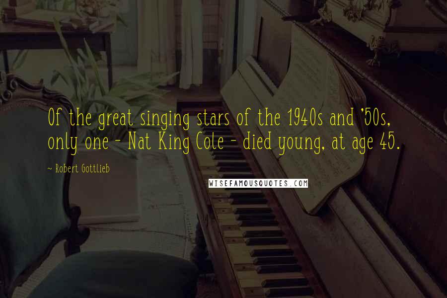 Robert Gottlieb Quotes: Of the great singing stars of the 1940s and '50s, only one - Nat King Cole - died young, at age 45.